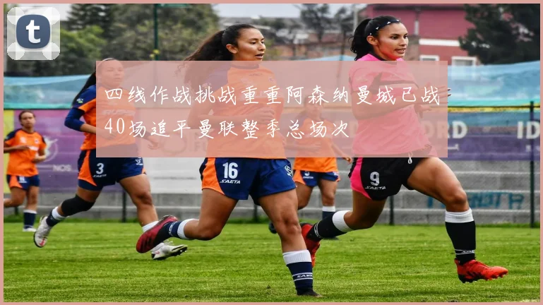 四线作战挑战重重阿森纳曼城已战40场追平曼联整季总场次