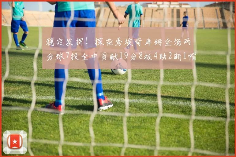 稳定发挥！探花秀埃奇库姆全场两分球7投全中贡献19分8板4助2断1帽