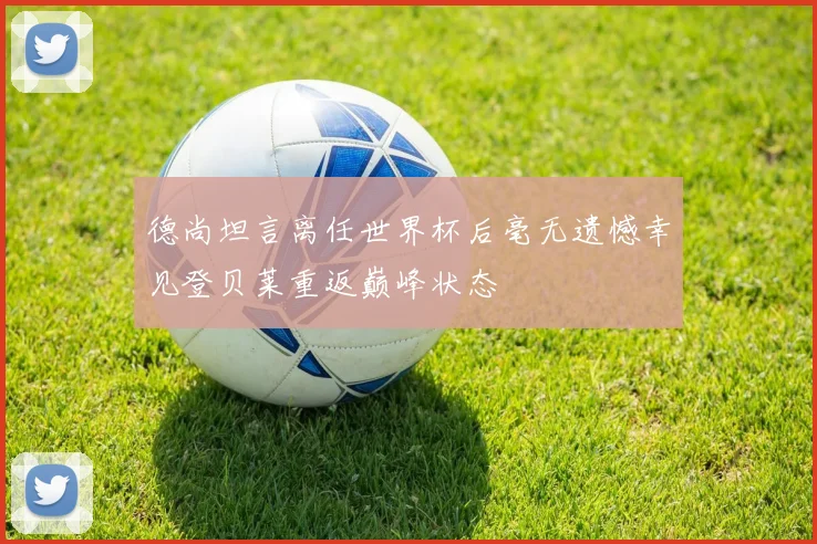 德尚坦言离任世界杯后毫无遗憾幸见登贝莱重返巅峰状态