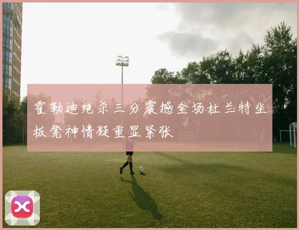 霍勒迪绝杀三分震撼全场杜兰特坐板凳神情凝重显紧张