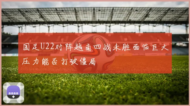 国足U22对阵越南四战未胜面临巨大压力能否打破僵局