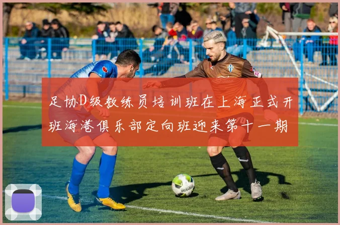 足协D级教练员培训班在上海正式开班海港俱乐部定向班迎来第十一期学员