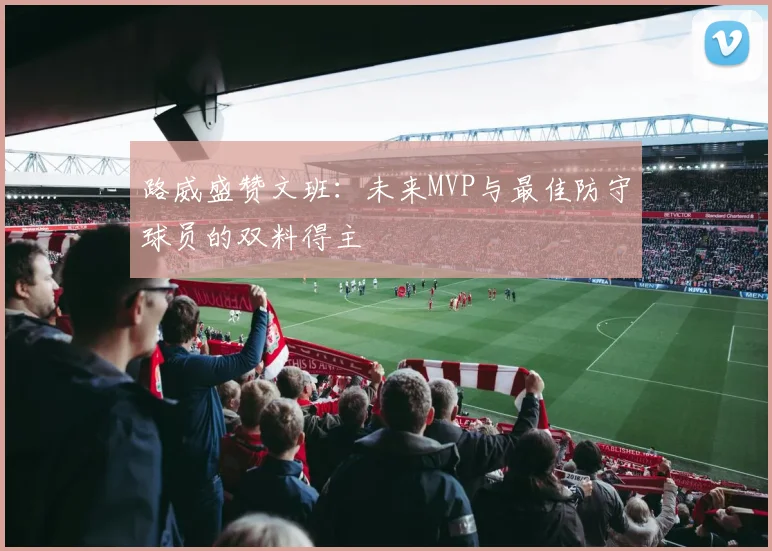 路威盛赞文班：未来MVP与最佳防守球员的双料得主