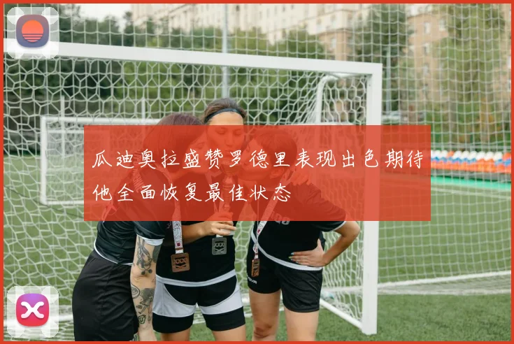 瓜迪奥拉盛赞罗德里表现出色期待他全面恢复最佳状态