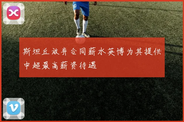 斯坦丘放弃合同薪水英博为其提供中超最高薪资待遇