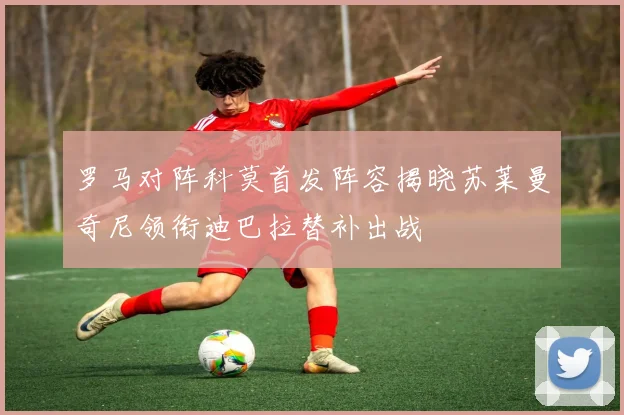 罗马对阵科莫首发阵容揭晓苏莱曼奇尼领衔迪巴拉替补出战