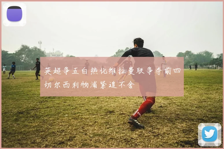 英超争五白热化维拉曼联争夺前四切尔西利物浦紧追不舍