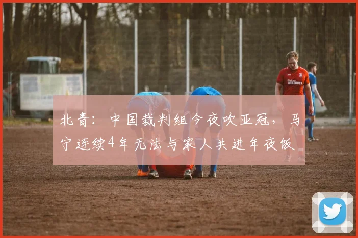 北青：中国裁判组今夜吹亚冠，马宁连续4年无法与家人共进年夜饭