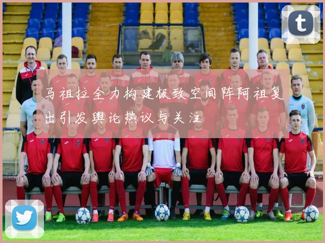 马祖拉全力构建极致空间阵阿祖复出引发舆论热议与关注