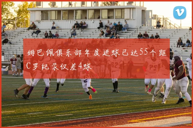 姆巴佩俱乐部年度进球已达55个距C罗纪录仅差4球