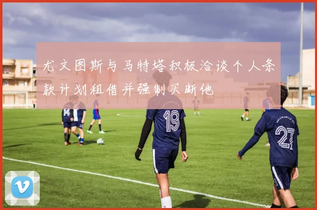 尤文图斯与马特塔积极洽谈个人条款计划租借并强制买断他