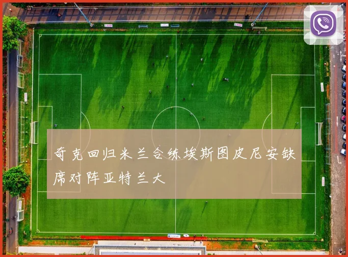 奇克回归米兰合练埃斯图皮尼安缺席对阵亚特兰大