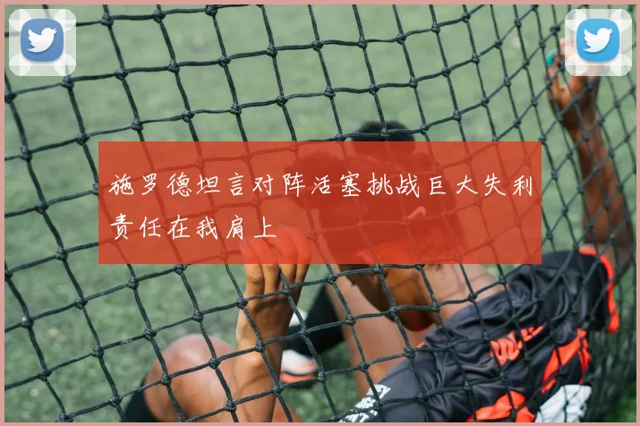 施罗德坦言对阵活塞挑战巨大失利责任在我肩上