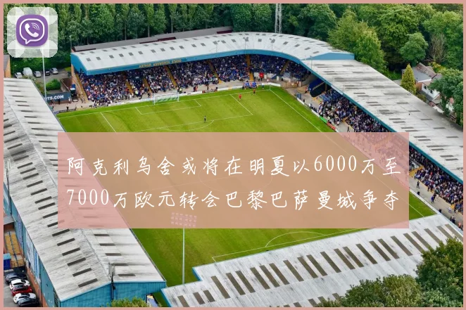 阿克利乌舍或将在明夏以6000万至7000万欧元转会巴黎巴萨曼城争夺战升级