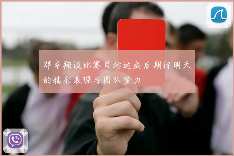 邓卓翔谈比赛目标达成后期待明天的精彩表现与团队努力
